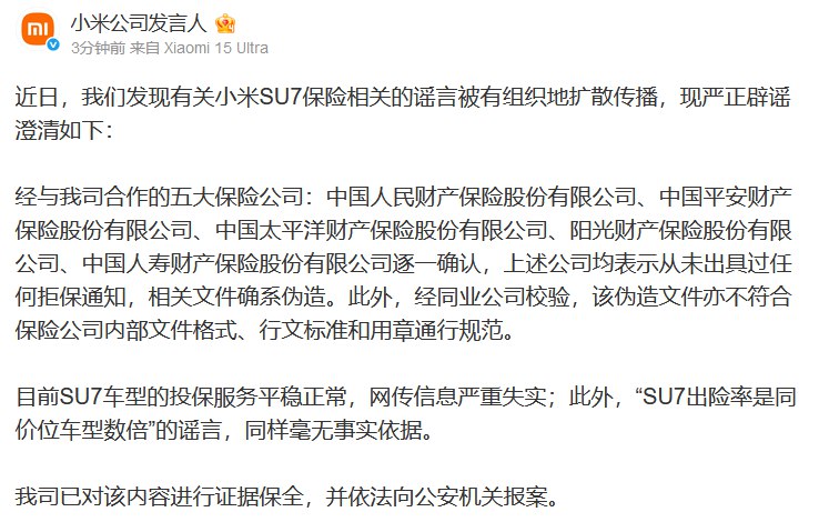 【小米澄清：目前SU7车型的投保服务平稳正常，网传信息严重失实】小米公司发言人发文称，近日，公司发现有关小米SU7保险相关的谣言被有组织地扩散传播，现严正辟谣澄清如下：经与我司合作的五大保险公司：中国人民财产保险股份有限公司、中国平安财产保险股份有限公司、中国太平洋财产保险股份有限公司、阳光财产保险股份有限公司、中国人寿财产保险股份有限公司逐一确认，上述公司均表示从未出具过任何拒保通知，相关文件确系伪造
